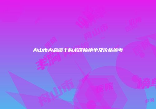 舟山市内窥镜丰胸术医院榜单及价格参考