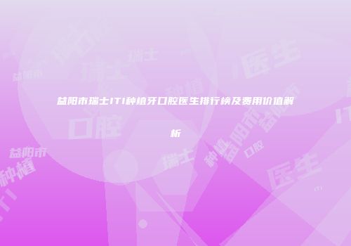 益阳市瑞士ITI种植牙口腔医生排行榜及费用价值解析