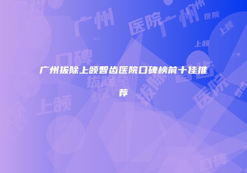 广州拔除上颌智齿医院口碑榜前十佳推荐