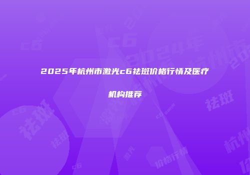 2025年杭州市激光c6祛斑价格行情及医疗机构推荐