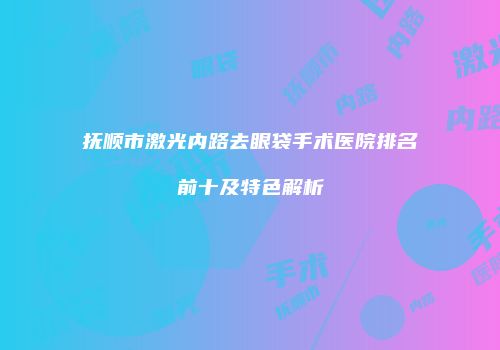 抚顺市激光内路去眼袋手术医院排名前十及特色解析