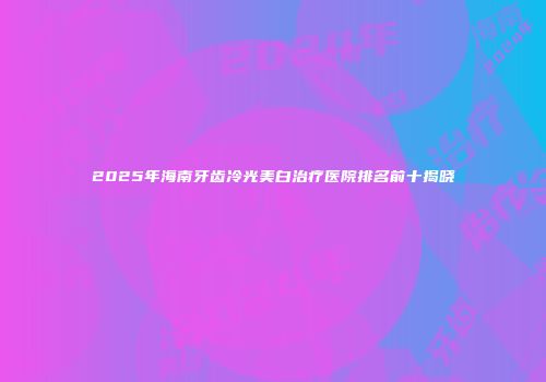 2025年海南牙齿冷光美白治疗医院排名前十揭晓