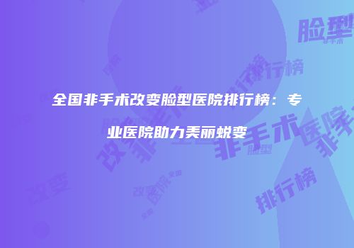 全国非手术改变脸型医院排行榜：专业医院助力美丽蜕变