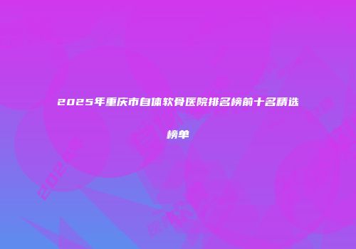 2025年重庆市自体软骨医院排名榜前十名精选榜单