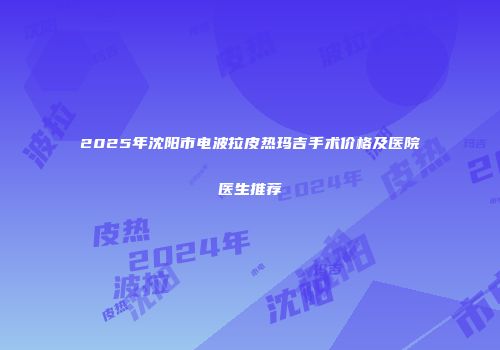 2025年沈阳市电波拉皮热玛吉手术价格及医院医生推荐