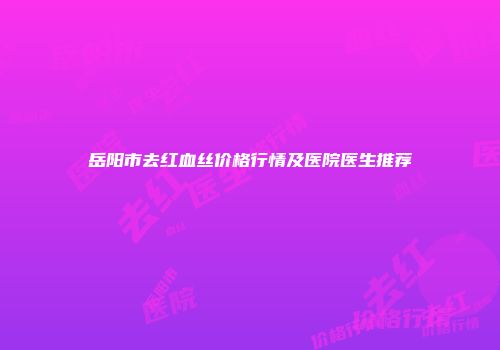 岳阳市去红血丝价格行情及医院医生推荐