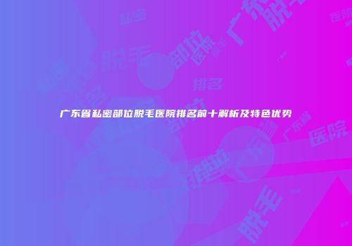 广东省私密部位脱毛医院排名前十解析及特色优势