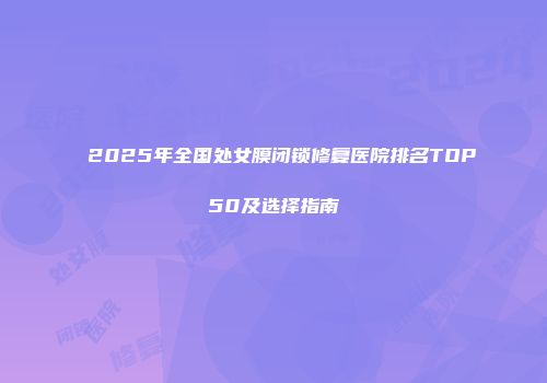2025年全国处女膜闭锁修复医院排名TOP50及选择指南