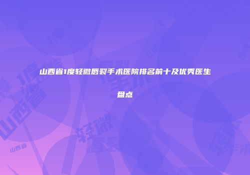 山西省1度轻微唇裂手术医院排名前十及优秀医生盘点