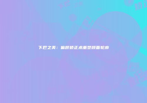 下巴之美：偏颌矫正术重塑颜面轮廓