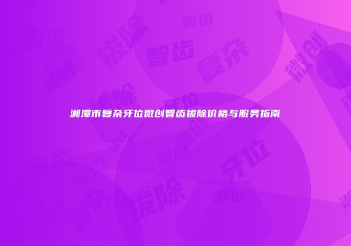 湘潭市复杂牙位微创智齿拔除价格与服务指南