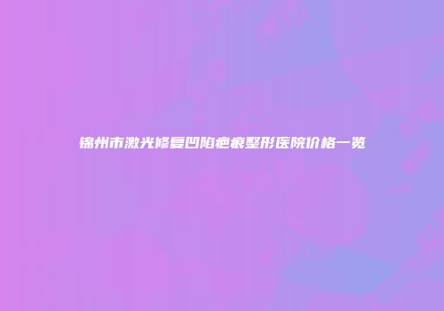 锦州市激光修复凹陷疤痕整形医院价格一览