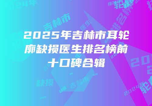 2025年吉林市耳轮廓缺损医生排名榜前十口碑合辑