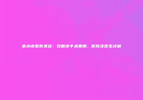 衡水市整形美容：双眼皮手术费用、医院及医生详解