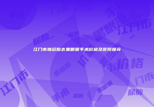 江门市玻尿酸去黑眼圈手术价格及医院推荐