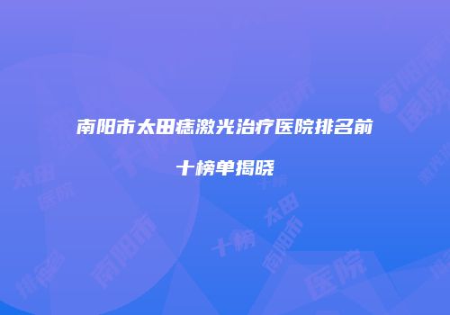 南阳市太田痣激光治疗医院排名前十榜单揭晓