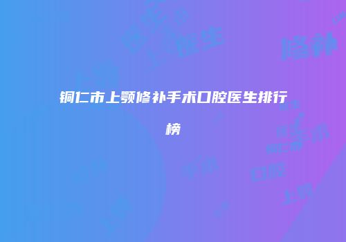 铜仁市上颚修补手术口腔医生排行榜