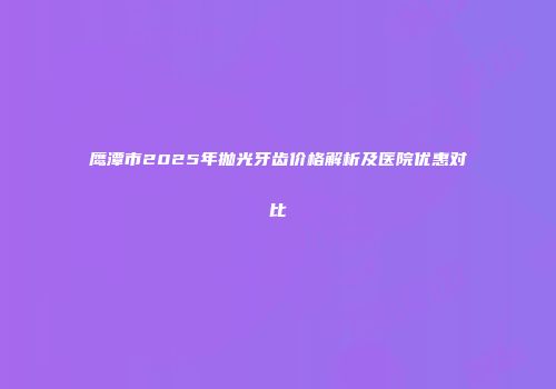 鹰潭市2025年抛光牙齿价格解析及医院优惠对比