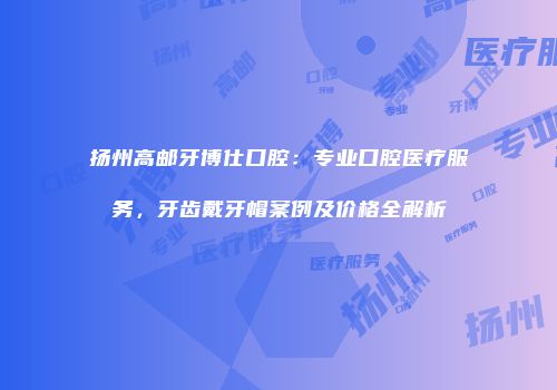扬州高邮牙博仕口腔：专业口腔医疗服务，牙齿戴牙帽案例及价格全解析