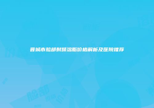 晋城市脸部射频溶脂价格解析及医院推荐