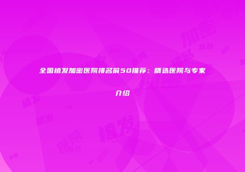 全国植发加密医院排名前50推荐：精选医院与专家介绍