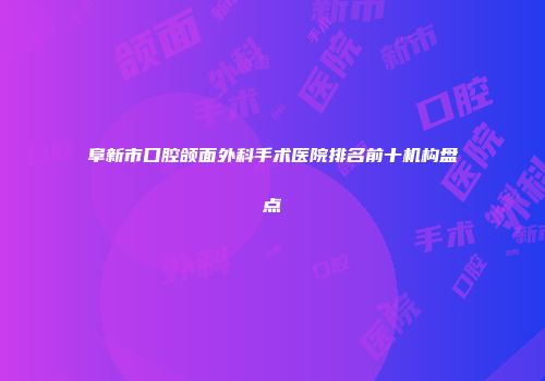 阜新市口腔颌面外科手术医院排名前十机构盘点