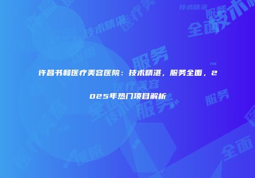 许昌书和医疗美容医院：技术精湛，服务全面，2025年热门项目解析