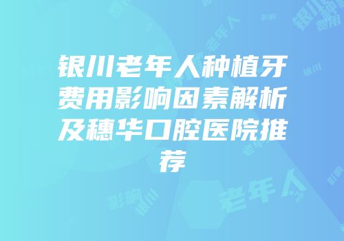 银川老年人种植牙费用影响因素解析及穗华口腔医院推荐