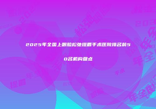 2025年全国上眼脸松弛提眉手术医院排名前50名机构盘点