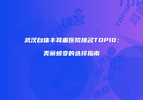 武汉自体丰耳垂医院排名TOP10：美丽蜕变的选择指南