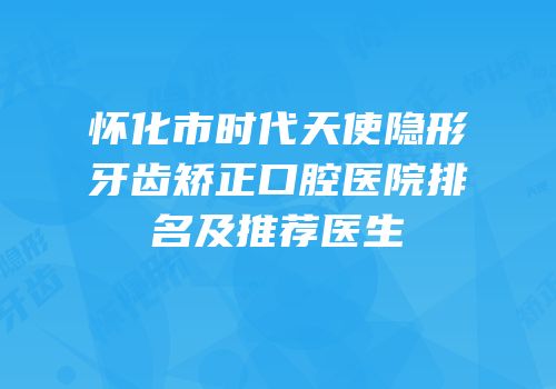 怀化市时代天使隐形牙齿矫正口腔医院排名及推荐医生