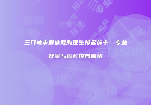 三门峡市假体隆胸医生排名前十：专业背景与擅长项目解析