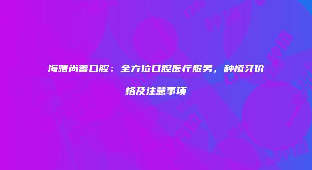 海曙尚善口腔：全方位口腔医疗服务，种植牙价格及注意事项