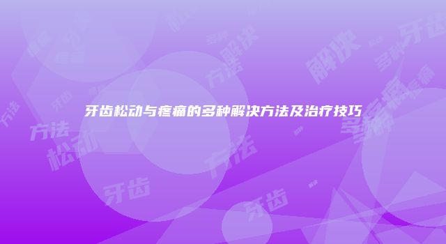 牙齿松动与疼痛的多种解决方法及治疗技巧