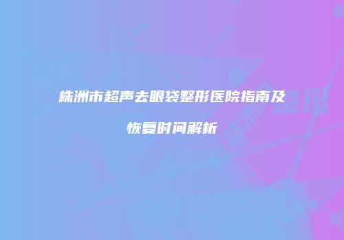 株洲市超声去眼袋整形医院指南及恢复时间解析
