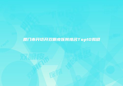 厦门市开切开双眼皮医院排名Top10揭晓