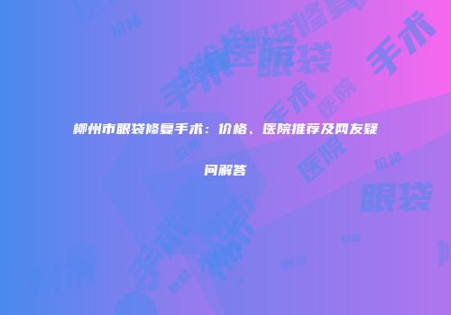 柳州市眼袋修复手术：价格、医院推荐及网友疑问解答