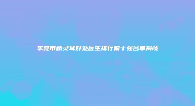 东莞市精灵耳好处医生排行前十强名单揭晓