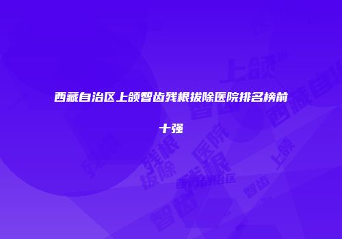 西藏自治区上颌智齿残根拔除医院排名榜前十强