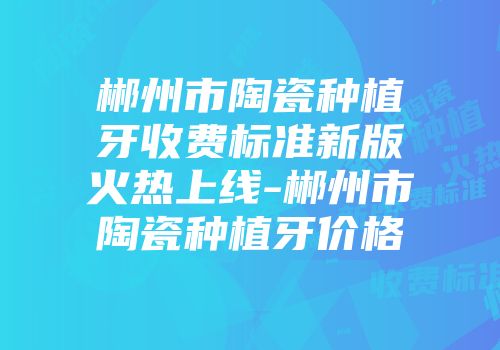 郴州市陶瓷种植牙收费标准新版火热上线-郴州市陶瓷种植牙价格