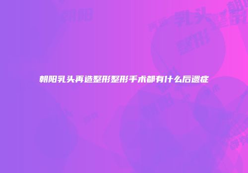 朝阳乳头再造整形整形手术都有什么后遗症