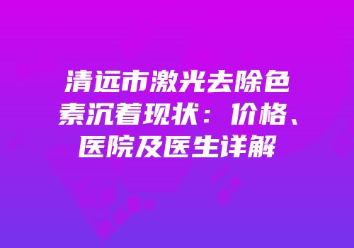 清远市激光去除色素沉着现状：价格、医院及医生详解
