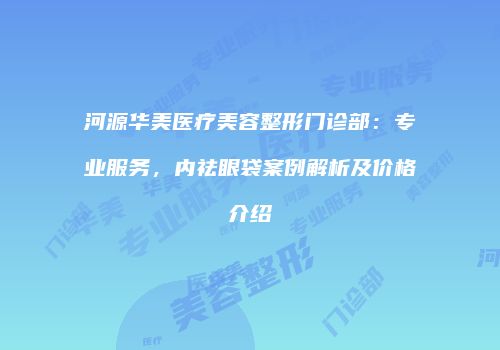 河源华美医疗美容整形门诊部：专业服务，内祛眼袋案例解析及价格介绍