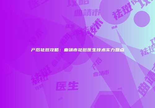 产后祛斑攻略：曲靖市祛斑医生技术实力盘点