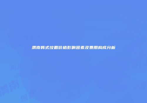 渭南韩式纹眉价格影响因素及费用构成分析