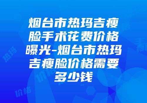 烟台市热玛吉瘦脸手术花费价格曝光-烟台市热玛吉瘦脸价格需要多少钱