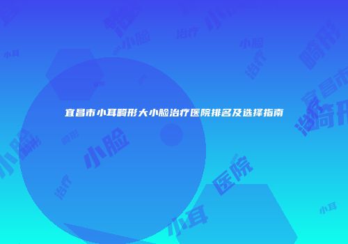 宜昌市小耳畸形大小脸治疗医院排名及选择指南