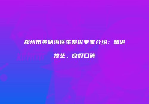 郑州市黄明海医生整形专家介绍：精湛技艺，良好口碑