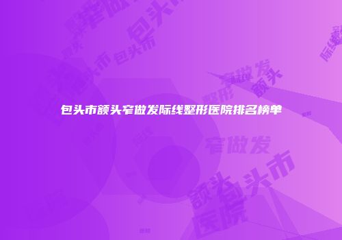 包头市额头窄做发际线整形医院排名榜单