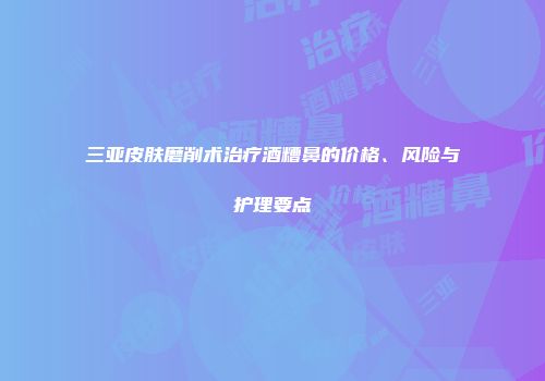 三亚皮肤磨削术治疗酒糟鼻的价格、风险与护理要点